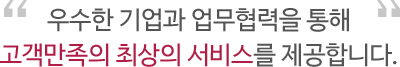 우수한 기업과 업무협력을 통해 고객만족의 최상의 서비스를 제공합니다. 